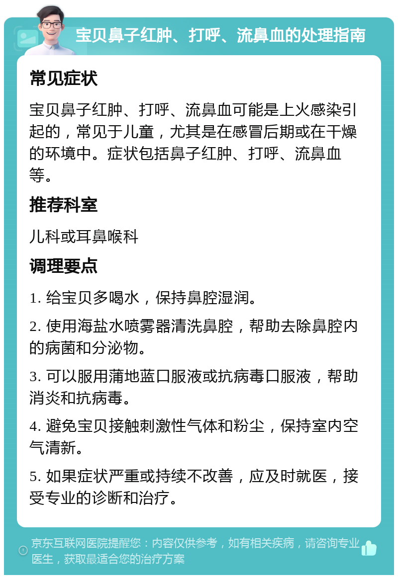 宝贝鼻子红肿、打呼、流鼻血的处理指南 常见症状 宝贝鼻子红肿、打呼、流鼻血可能是上火感染引起的，常见于儿童，尤其是在感冒后期或在干燥的环境中。症状包括鼻子红肿、打呼、流鼻血等。 推荐科室 儿科或耳鼻喉科 调理要点 1. 给宝贝多喝水，保持鼻腔湿润。 2. 使用海盐水喷雾器清洗鼻腔，帮助去除鼻腔内的病菌和分泌物。 3. 可以服用蒲地蓝口服液或抗病毒口服液，帮助消炎和抗病毒。 4. 避免宝贝接触刺激性气体和粉尘，保持室内空气清新。 5. 如果症状严重或持续不改善，应及时就医，接受专业的诊断和治疗。