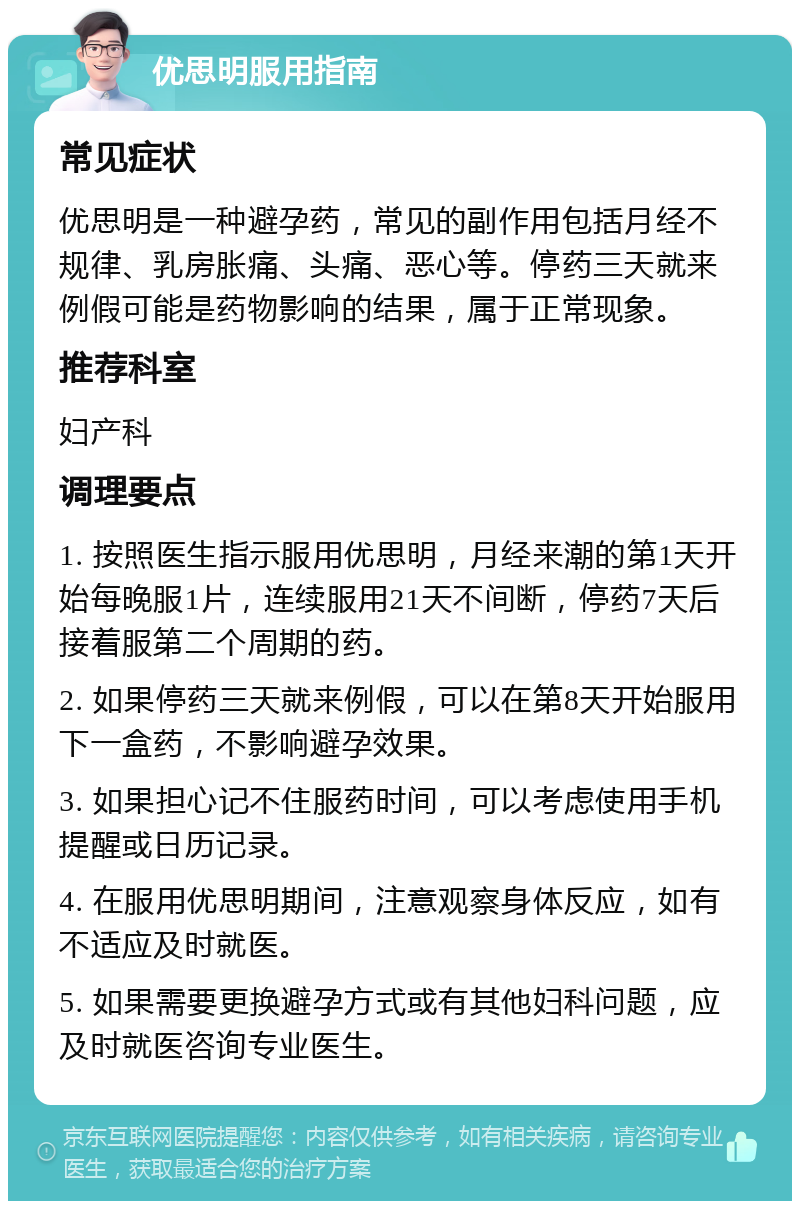 优思明服用指南 常见症状 优思明是一种避孕药，常见的副作用包括月经不规律、乳房胀痛、头痛、恶心等。停药三天就来例假可能是药物影响的结果，属于正常现象。 推荐科室 妇产科 调理要点 1. 按照医生指示服用优思明，月经来潮的第1天开始每晚服1片，连续服用21天不间断，停药7天后接着服第二个周期的药。 2. 如果停药三天就来例假，可以在第8天开始服用下一盒药，不影响避孕效果。 3. 如果担心记不住服药时间，可以考虑使用手机提醒或日历记录。 4. 在服用优思明期间，注意观察身体反应，如有不适应及时就医。 5. 如果需要更换避孕方式或有其他妇科问题，应及时就医咨询专业医生。