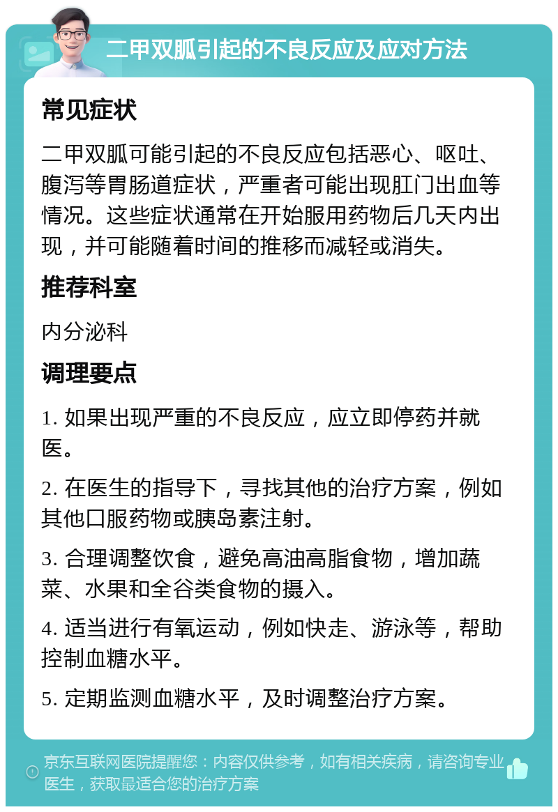 二甲双胍引起的不良反应及应对方法 常见症状 二甲双胍可能引起的不良反应包括恶心、呕吐、腹泻等胃肠道症状，严重者可能出现肛门出血等情况。这些症状通常在开始服用药物后几天内出现，并可能随着时间的推移而减轻或消失。 推荐科室 内分泌科 调理要点 1. 如果出现严重的不良反应，应立即停药并就医。 2. 在医生的指导下，寻找其他的治疗方案，例如其他口服药物或胰岛素注射。 3. 合理调整饮食，避免高油高脂食物，增加蔬菜、水果和全谷类食物的摄入。 4. 适当进行有氧运动，例如快走、游泳等，帮助控制血糖水平。 5. 定期监测血糖水平，及时调整治疗方案。