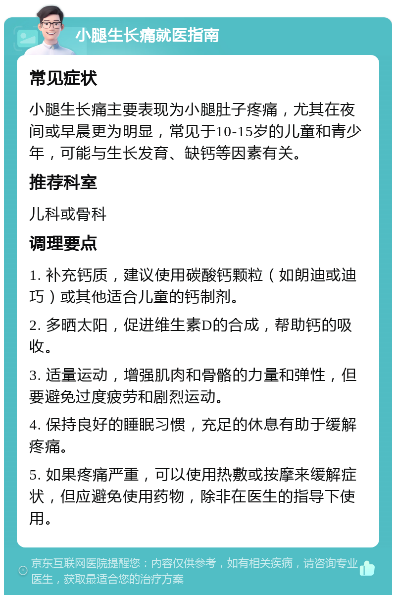 小腿生长痛就医指南 常见症状 小腿生长痛主要表现为小腿肚子疼痛，尤其在夜间或早晨更为明显，常见于10-15岁的儿童和青少年，可能与生长发育、缺钙等因素有关。 推荐科室 儿科或骨科 调理要点 1. 补充钙质，建议使用碳酸钙颗粒（如朗迪或迪巧）或其他适合儿童的钙制剂。 2. 多晒太阳，促进维生素D的合成，帮助钙的吸收。 3. 适量运动，增强肌肉和骨骼的力量和弹性，但要避免过度疲劳和剧烈运动。 4. 保持良好的睡眠习惯，充足的休息有助于缓解疼痛。 5. 如果疼痛严重，可以使用热敷或按摩来缓解症状，但应避免使用药物，除非在医生的指导下使用。