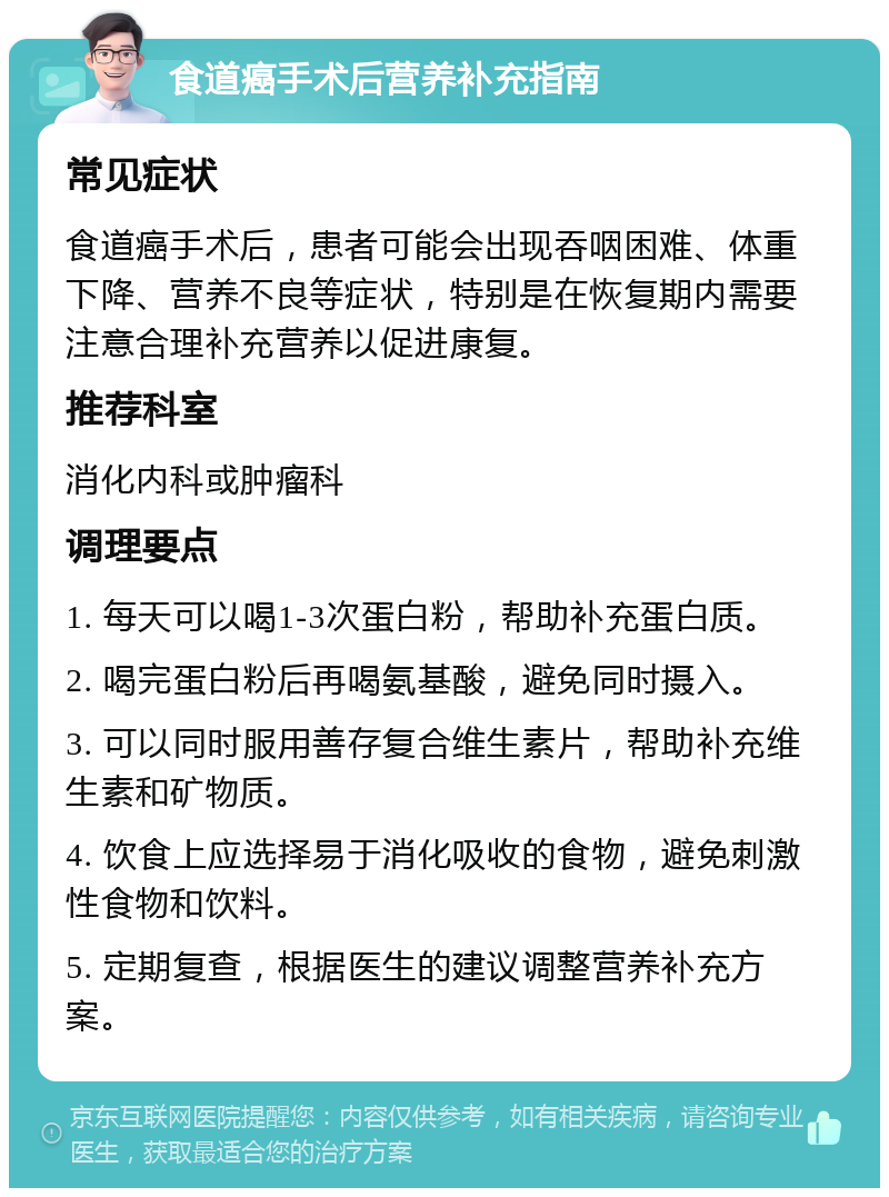 食道癌手术后营养补充指南 常见症状 食道癌手术后，患者可能会出现吞咽困难、体重下降、营养不良等症状，特别是在恢复期内需要注意合理补充营养以促进康复。 推荐科室 消化内科或肿瘤科 调理要点 1. 每天可以喝1-3次蛋白粉，帮助补充蛋白质。 2. 喝完蛋白粉后再喝氨基酸，避免同时摄入。 3. 可以同时服用善存复合维生素片，帮助补充维生素和矿物质。 4. 饮食上应选择易于消化吸收的食物，避免刺激性食物和饮料。 5. 定期复查，根据医生的建议调整营养补充方案。