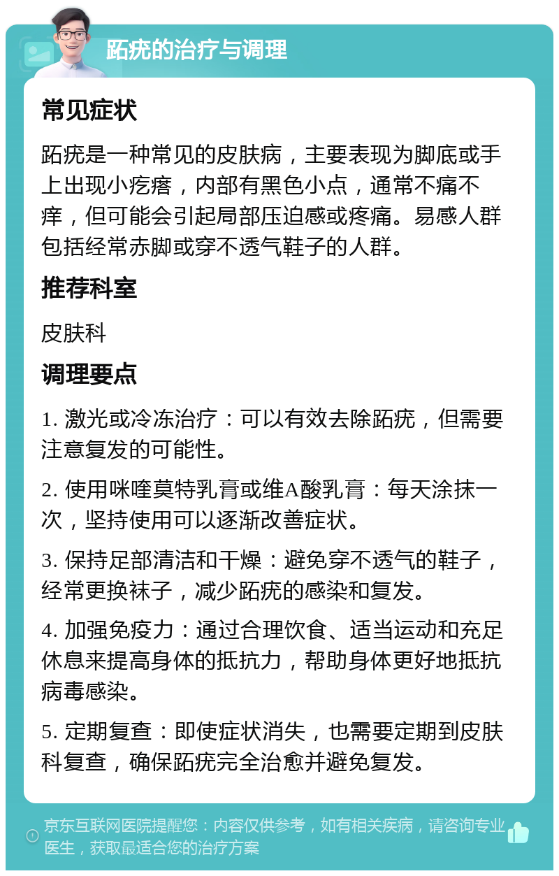 跖疣的治疗与调理 常见症状 跖疣是一种常见的皮肤病，主要表现为脚底或手上出现小疙瘩，内部有黑色小点，通常不痛不痒，但可能会引起局部压迫感或疼痛。易感人群包括经常赤脚或穿不透气鞋子的人群。 推荐科室 皮肤科 调理要点 1. 激光或冷冻治疗：可以有效去除跖疣，但需要注意复发的可能性。 2. 使用咪喹莫特乳膏或维A酸乳膏：每天涂抹一次，坚持使用可以逐渐改善症状。 3. 保持足部清洁和干燥：避免穿不透气的鞋子，经常更换袜子，减少跖疣的感染和复发。 4. 加强免疫力：通过合理饮食、适当运动和充足休息来提高身体的抵抗力，帮助身体更好地抵抗病毒感染。 5. 定期复查：即使症状消失，也需要定期到皮肤科复查，确保跖疣完全治愈并避免复发。