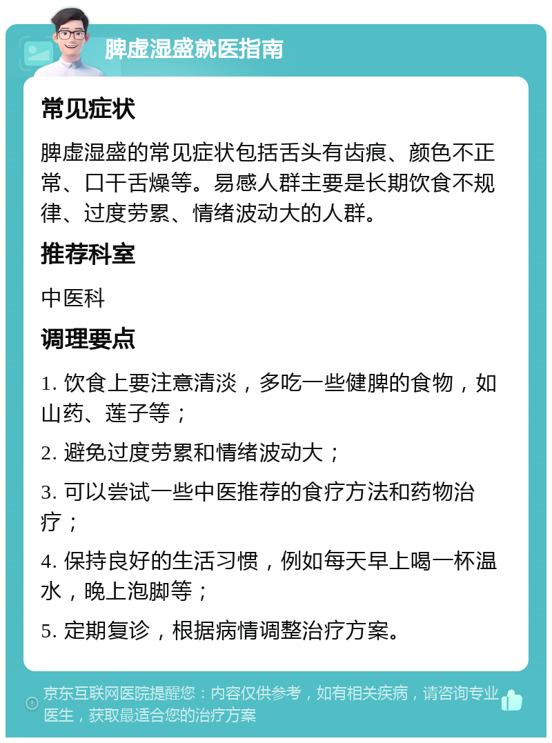 脾虚湿盛就医指南 常见症状 脾虚湿盛的常见症状包括舌头有齿痕、颜色不正常、口干舌燥等。易感人群主要是长期饮食不规律、过度劳累、情绪波动大的人群。 推荐科室 中医科 调理要点 1. 饮食上要注意清淡，多吃一些健脾的食物，如山药、莲子等； 2. 避免过度劳累和情绪波动大； 3. 可以尝试一些中医推荐的食疗方法和药物治疗； 4. 保持良好的生活习惯，例如每天早上喝一杯温水，晚上泡脚等； 5. 定期复诊，根据病情调整治疗方案。