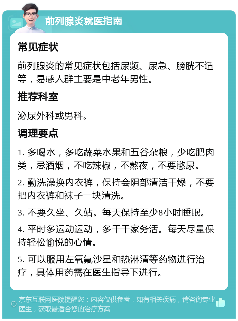 前列腺炎就医指南 常见症状 前列腺炎的常见症状包括尿频、尿急、膀胱不适等，易感人群主要是中老年男性。 推荐科室 泌尿外科或男科。 调理要点 1. 多喝水，多吃蔬菜水果和五谷杂粮，少吃肥肉类，忌酒烟，不吃辣椒，不熬夜，不要憋尿。 2. 勤洗澡换内衣裤，保持会阴部清洁干燥，不要把内衣裤和袜子一块清洗。 3. 不要久坐、久站。每天保持至少8小时睡眠。 4. 平时多运动运动，多干干家务活。每天尽量保持轻松愉悦的心情。 5. 可以服用左氧氟沙星和热淋清等药物进行治疗，具体用药需在医生指导下进行。