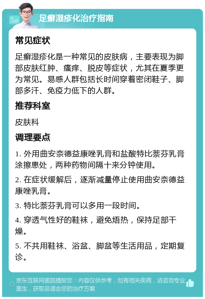 足癣湿疹化治疗指南 常见症状 足癣湿疹化是一种常见的皮肤病，主要表现为脚部皮肤红肿、瘙痒、脱皮等症状，尤其在夏季更为常见。易感人群包括长时间穿着密闭鞋子、脚部多汗、免疫力低下的人群。 推荐科室 皮肤科 调理要点 1. 外用曲安奈德益康唑乳膏和盐酸特比萘芬乳膏涂擦患处，两种药物间隔十来分钟使用。 2. 在症状缓解后，逐渐减量停止使用曲安奈德益康唑乳膏。 3. 特比萘芬乳膏可以多用一段时间。 4. 穿透气性好的鞋袜，避免焐热，保持足部干燥。 5. 不共用鞋袜、浴盆、脚盆等生活用品，定期复诊。