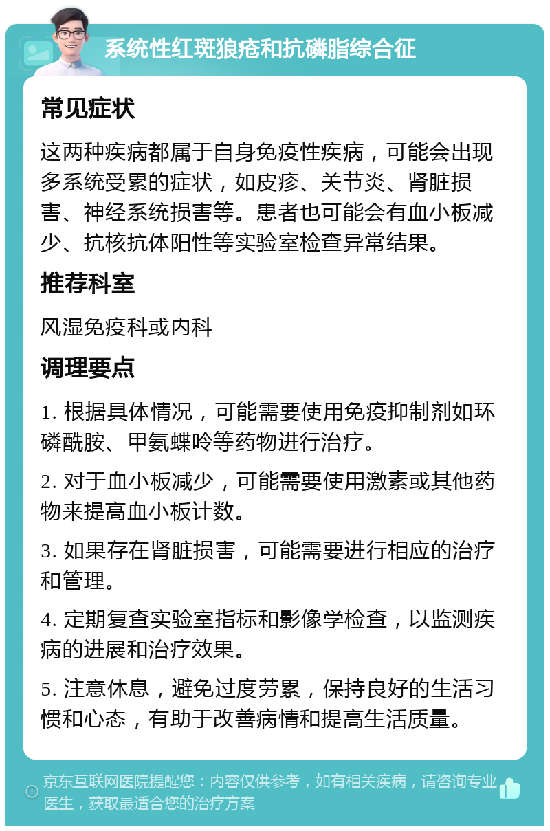 系统性红斑狼疮和抗磷脂综合征 常见症状 这两种疾病都属于自身免疫性疾病，可能会出现多系统受累的症状，如皮疹、关节炎、肾脏损害、神经系统损害等。患者也可能会有血小板减少、抗核抗体阳性等实验室检查异常结果。 推荐科室 风湿免疫科或内科 调理要点 1. 根据具体情况，可能需要使用免疫抑制剂如环磷酰胺、甲氨蝶呤等药物进行治疗。 2. 对于血小板减少，可能需要使用激素或其他药物来提高血小板计数。 3. 如果存在肾脏损害，可能需要进行相应的治疗和管理。 4. 定期复查实验室指标和影像学检查，以监测疾病的进展和治疗效果。 5. 注意休息，避免过度劳累，保持良好的生活习惯和心态，有助于改善病情和提高生活质量。