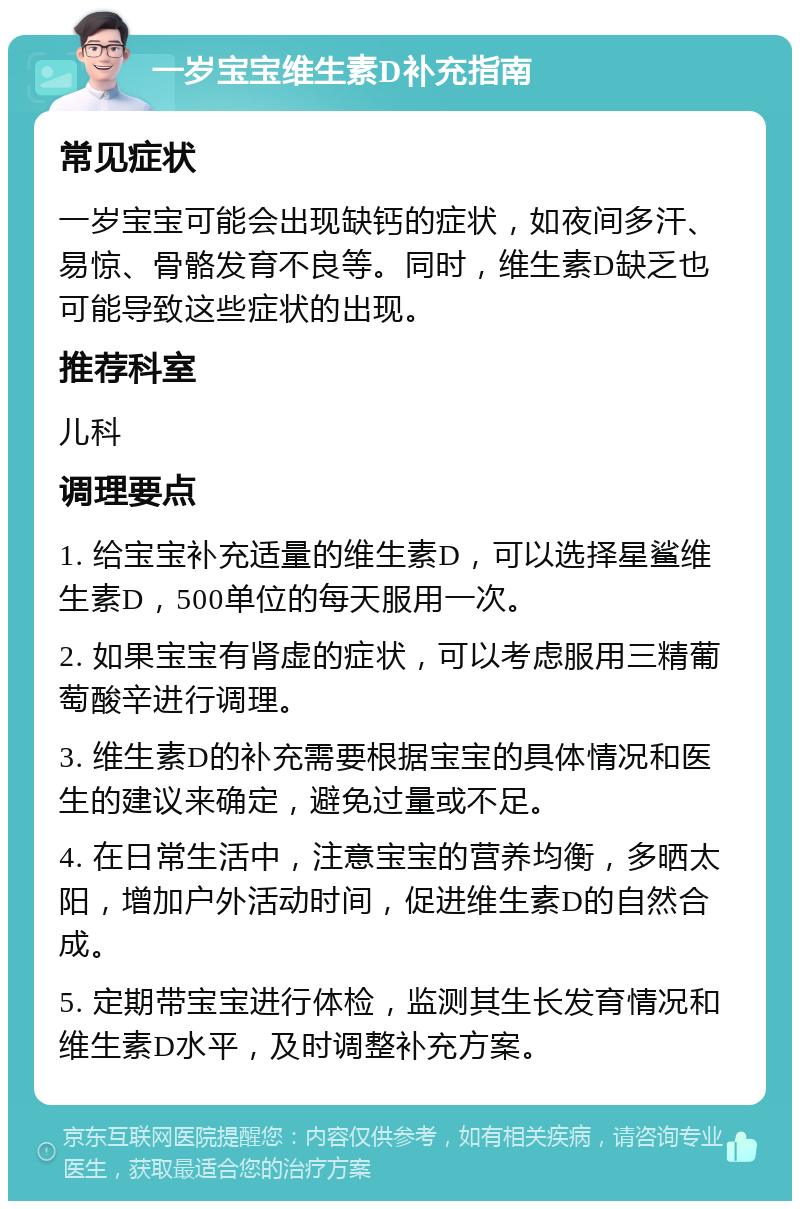 一岁宝宝维生素D补充指南 常见症状 一岁宝宝可能会出现缺钙的症状，如夜间多汗、易惊、骨骼发育不良等。同时，维生素D缺乏也可能导致这些症状的出现。 推荐科室 儿科 调理要点 1. 给宝宝补充适量的维生素D，可以选择星鲨维生素D，500单位的每天服用一次。 2. 如果宝宝有肾虚的症状，可以考虑服用三精葡萄酸辛进行调理。 3. 维生素D的补充需要根据宝宝的具体情况和医生的建议来确定，避免过量或不足。 4. 在日常生活中，注意宝宝的营养均衡，多晒太阳，增加户外活动时间，促进维生素D的自然合成。 5. 定期带宝宝进行体检，监测其生长发育情况和维生素D水平，及时调整补充方案。