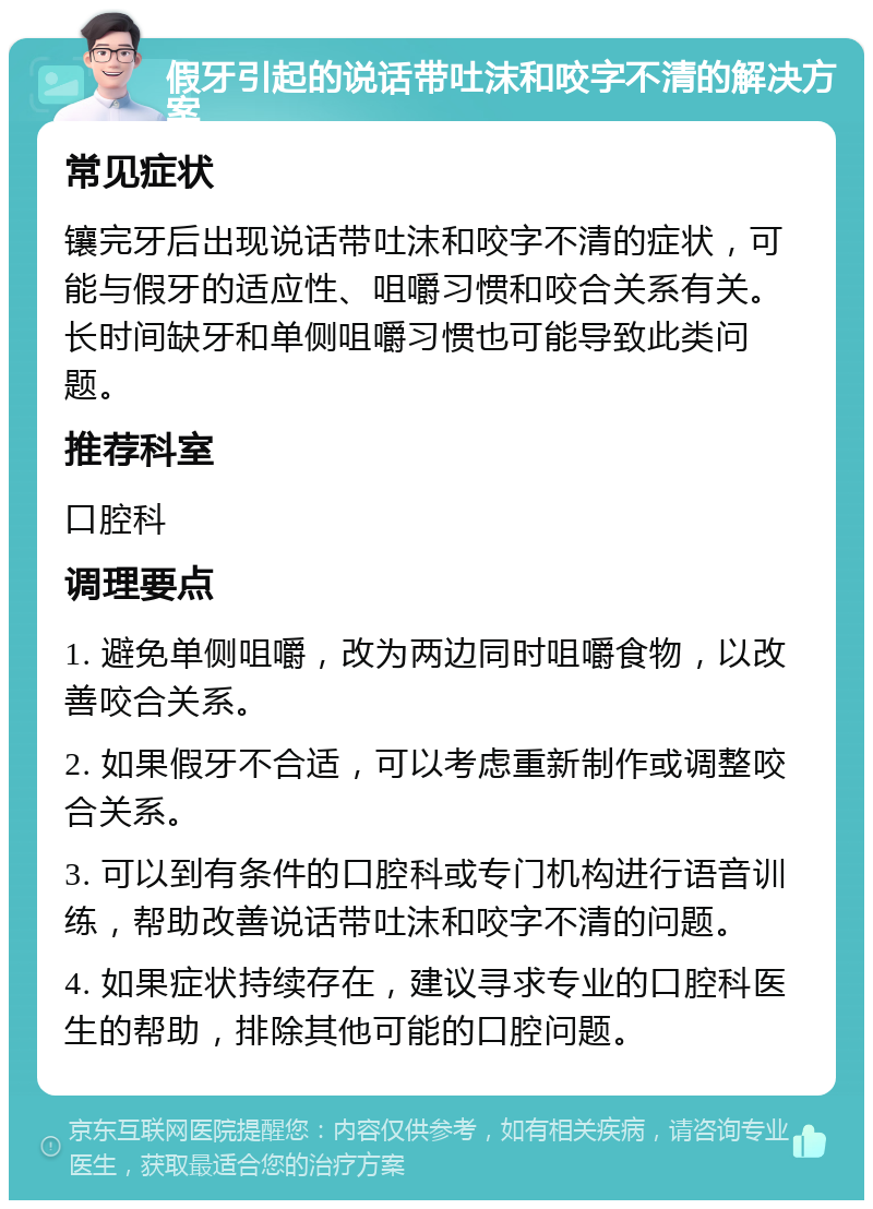 假牙引起的说话带吐沫和咬字不清的解决方案 常见症状 镶完牙后出现说话带吐沫和咬字不清的症状，可能与假牙的适应性、咀嚼习惯和咬合关系有关。长时间缺牙和单侧咀嚼习惯也可能导致此类问题。 推荐科室 口腔科 调理要点 1. 避免单侧咀嚼，改为两边同时咀嚼食物，以改善咬合关系。 2. 如果假牙不合适，可以考虑重新制作或调整咬合关系。 3. 可以到有条件的口腔科或专门机构进行语音训练，帮助改善说话带吐沫和咬字不清的问题。 4. 如果症状持续存在，建议寻求专业的口腔科医生的帮助，排除其他可能的口腔问题。