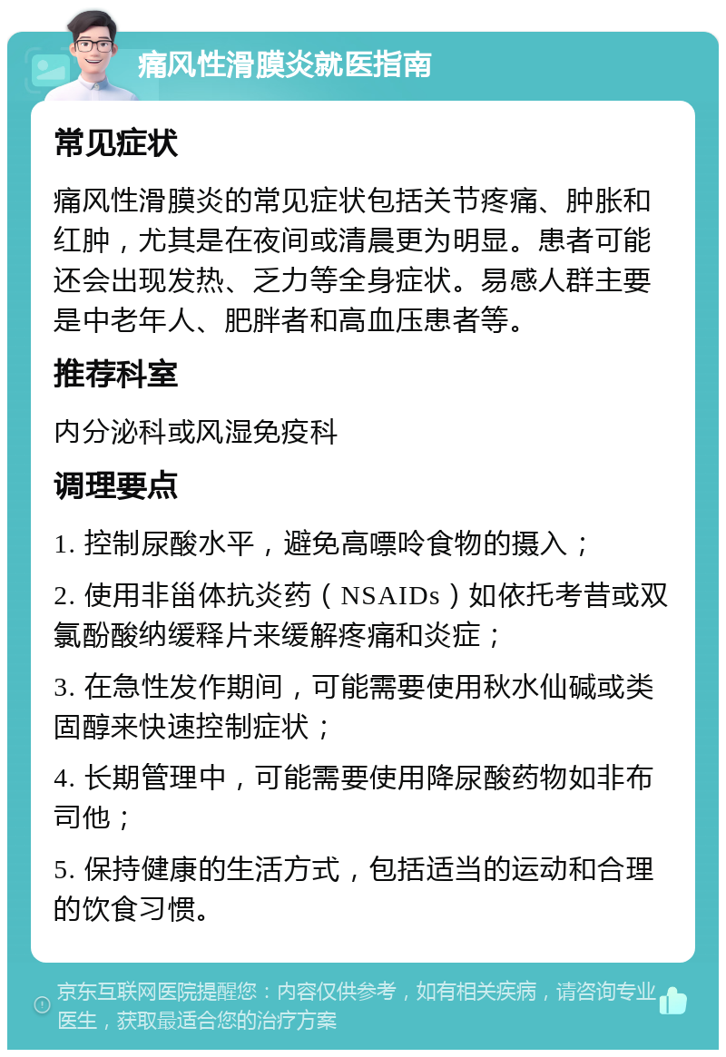 痛风性滑膜炎就医指南 常见症状 痛风性滑膜炎的常见症状包括关节疼痛、肿胀和红肿，尤其是在夜间或清晨更为明显。患者可能还会出现发热、乏力等全身症状。易感人群主要是中老年人、肥胖者和高血压患者等。 推荐科室 内分泌科或风湿免疫科 调理要点 1. 控制尿酸水平，避免高嘌呤食物的摄入； 2. 使用非甾体抗炎药（NSAIDs）如依托考昔或双氯酚酸纳缓释片来缓解疼痛和炎症； 3. 在急性发作期间，可能需要使用秋水仙碱或类固醇来快速控制症状； 4. 长期管理中，可能需要使用降尿酸药物如非布司他； 5. 保持健康的生活方式，包括适当的运动和合理的饮食习惯。