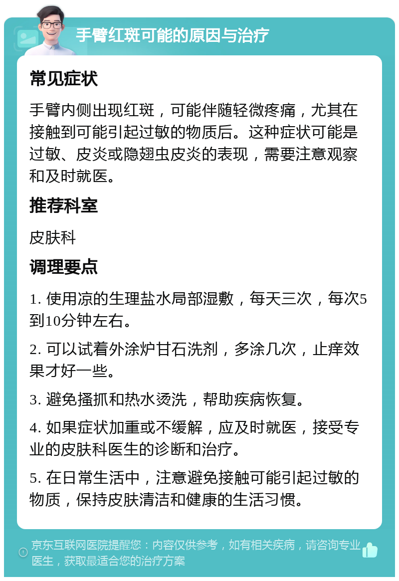 手臂红斑可能的原因与治疗 常见症状 手臂内侧出现红斑，可能伴随轻微疼痛，尤其在接触到可能引起过敏的物质后。这种症状可能是过敏、皮炎或隐翅虫皮炎的表现，需要注意观察和及时就医。 推荐科室 皮肤科 调理要点 1. 使用凉的生理盐水局部湿敷，每天三次，每次5到10分钟左右。 2. 可以试着外涂炉甘石洗剂，多涂几次，止痒效果才好一些。 3. 避免搔抓和热水烫洗，帮助疾病恢复。 4. 如果症状加重或不缓解，应及时就医，接受专业的皮肤科医生的诊断和治疗。 5. 在日常生活中，注意避免接触可能引起过敏的物质，保持皮肤清洁和健康的生活习惯。