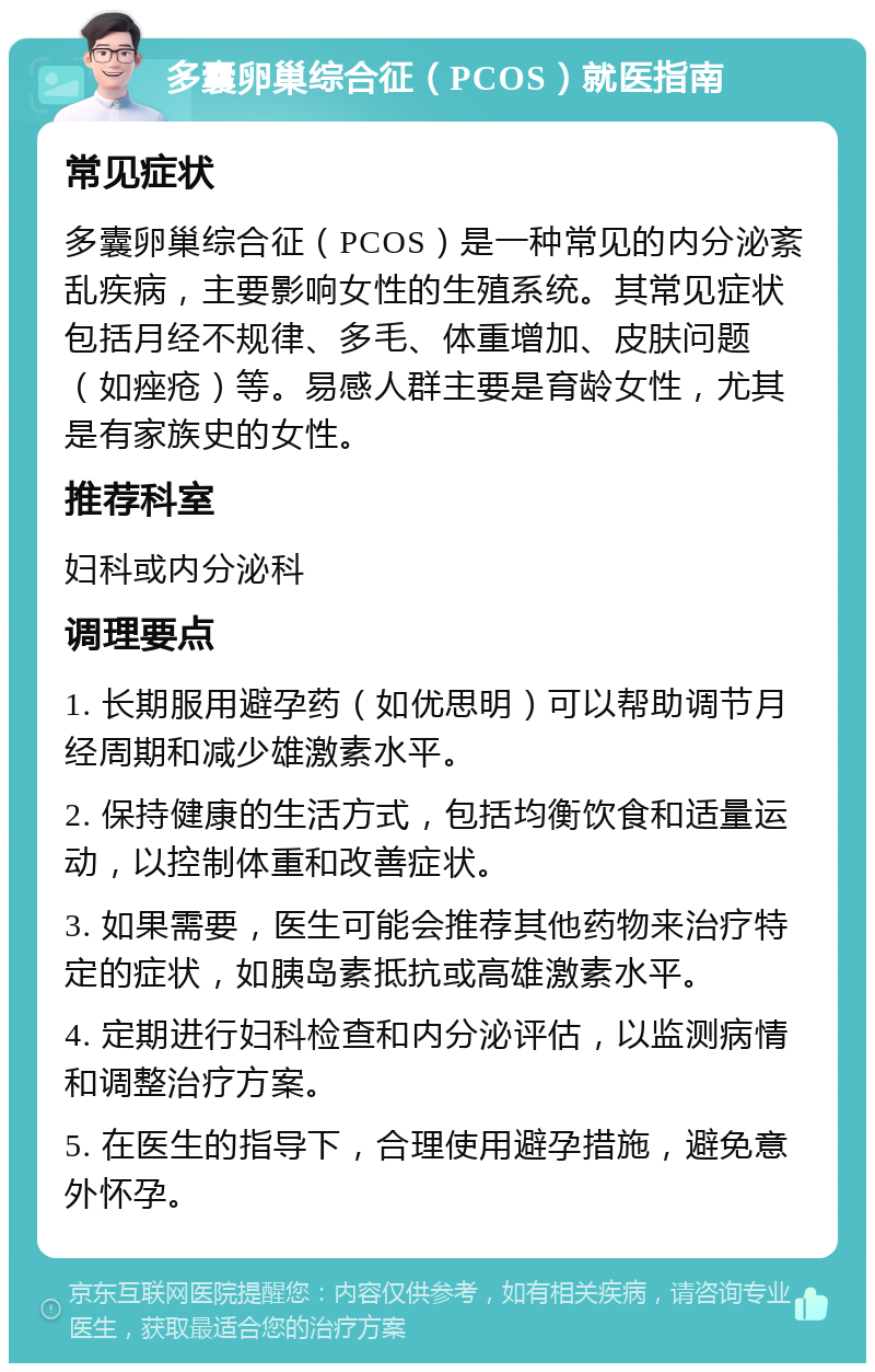 多囊卵巢综合征（PCOS）就医指南 常见症状 多囊卵巢综合征（PCOS）是一种常见的内分泌紊乱疾病，主要影响女性的生殖系统。其常见症状包括月经不规律、多毛、体重增加、皮肤问题（如痤疮）等。易感人群主要是育龄女性，尤其是有家族史的女性。 推荐科室 妇科或内分泌科 调理要点 1. 长期服用避孕药（如优思明）可以帮助调节月经周期和减少雄激素水平。 2. 保持健康的生活方式，包括均衡饮食和适量运动，以控制体重和改善症状。 3. 如果需要，医生可能会推荐其他药物来治疗特定的症状，如胰岛素抵抗或高雄激素水平。 4. 定期进行妇科检查和内分泌评估，以监测病情和调整治疗方案。 5. 在医生的指导下，合理使用避孕措施，避免意外怀孕。