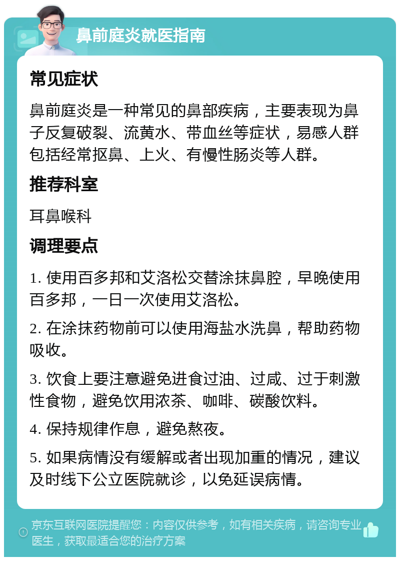 鼻前庭炎就医指南 常见症状 鼻前庭炎是一种常见的鼻部疾病，主要表现为鼻子反复破裂、流黄水、带血丝等症状，易感人群包括经常抠鼻、上火、有慢性肠炎等人群。 推荐科室 耳鼻喉科 调理要点 1. 使用百多邦和艾洛松交替涂抹鼻腔，早晚使用百多邦，一日一次使用艾洛松。 2. 在涂抹药物前可以使用海盐水洗鼻，帮助药物吸收。 3. 饮食上要注意避免进食过油、过咸、过于刺激性食物，避免饮用浓茶、咖啡、碳酸饮料。 4. 保持规律作息，避免熬夜。 5. 如果病情没有缓解或者出现加重的情况，建议及时线下公立医院就诊，以免延误病情。