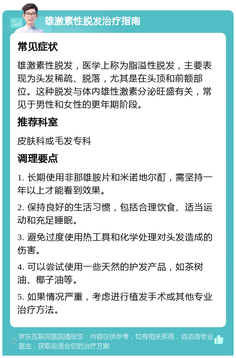 雄激素性脱发治疗指南 常见症状 雄激素性脱发，医学上称为脂溢性脱发，主要表现为头发稀疏、脱落，尤其是在头顶和前额部位。这种脱发与体内雄性激素分泌旺盛有关，常见于男性和女性的更年期阶段。 推荐科室 皮肤科或毛发专科 调理要点 1. 长期使用非那雄胺片和米诺地尔酊，需坚持一年以上才能看到效果。 2. 保持良好的生活习惯，包括合理饮食、适当运动和充足睡眠。 3. 避免过度使用热工具和化学处理对头发造成的伤害。 4. 可以尝试使用一些天然的护发产品，如茶树油、椰子油等。 5. 如果情况严重，考虑进行植发手术或其他专业治疗方法。