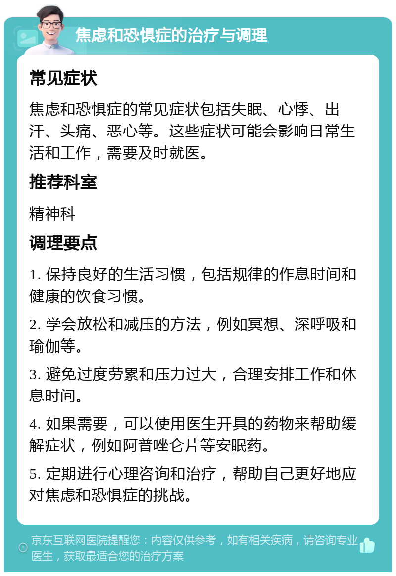 焦虑和恐惧症的治疗与调理 常见症状 焦虑和恐惧症的常见症状包括失眠、心悸、出汗、头痛、恶心等。这些症状可能会影响日常生活和工作，需要及时就医。 推荐科室 精神科 调理要点 1. 保持良好的生活习惯，包括规律的作息时间和健康的饮食习惯。 2. 学会放松和减压的方法，例如冥想、深呼吸和瑜伽等。 3. 避免过度劳累和压力过大，合理安排工作和休息时间。 4. 如果需要，可以使用医生开具的药物来帮助缓解症状，例如阿普唑仑片等安眠药。 5. 定期进行心理咨询和治疗，帮助自己更好地应对焦虑和恐惧症的挑战。