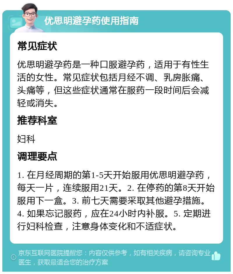 优思明避孕药使用指南 常见症状 优思明避孕药是一种口服避孕药，适用于有性生活的女性。常见症状包括月经不调、乳房胀痛、头痛等，但这些症状通常在服药一段时间后会减轻或消失。 推荐科室 妇科 调理要点 1. 在月经周期的第1-5天开始服用优思明避孕药，每天一片，连续服用21天。2. 在停药的第8天开始服用下一盒。3. 前七天需要采取其他避孕措施。4. 如果忘记服药，应在24小时内补服。5. 定期进行妇科检查，注意身体变化和不适症状。