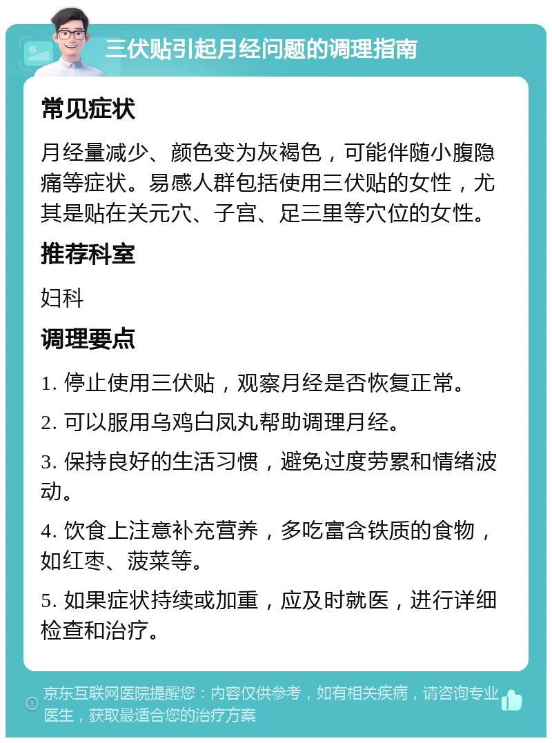 三伏贴引起月经问题的调理指南 常见症状 月经量减少、颜色变为灰褐色，可能伴随小腹隐痛等症状。易感人群包括使用三伏贴的女性，尤其是贴在关元穴、子宫、足三里等穴位的女性。 推荐科室 妇科 调理要点 1. 停止使用三伏贴，观察月经是否恢复正常。 2. 可以服用乌鸡白凤丸帮助调理月经。 3. 保持良好的生活习惯，避免过度劳累和情绪波动。 4. 饮食上注意补充营养，多吃富含铁质的食物，如红枣、菠菜等。 5. 如果症状持续或加重，应及时就医，进行详细检查和治疗。