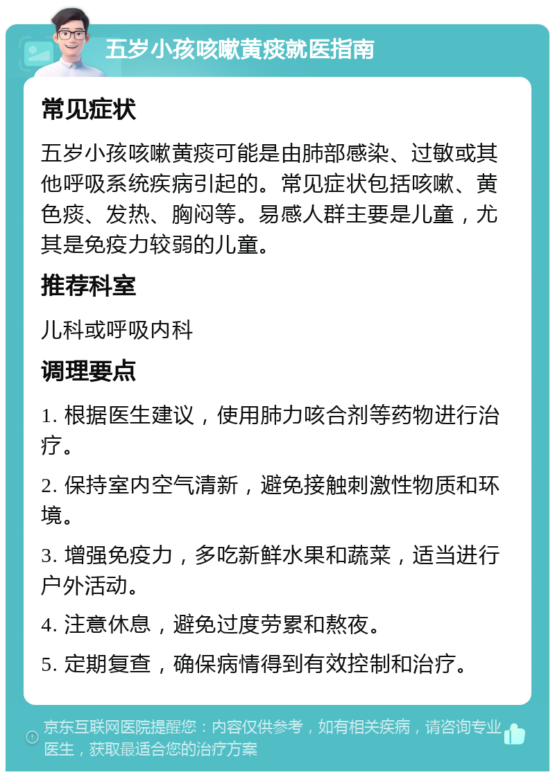 五岁小孩咳嗽黄痰就医指南 常见症状 五岁小孩咳嗽黄痰可能是由肺部感染、过敏或其他呼吸系统疾病引起的。常见症状包括咳嗽、黄色痰、发热、胸闷等。易感人群主要是儿童，尤其是免疫力较弱的儿童。 推荐科室 儿科或呼吸内科 调理要点 1. 根据医生建议，使用肺力咳合剂等药物进行治疗。 2. 保持室内空气清新，避免接触刺激性物质和环境。 3. 增强免疫力，多吃新鲜水果和蔬菜，适当进行户外活动。 4. 注意休息，避免过度劳累和熬夜。 5. 定期复查，确保病情得到有效控制和治疗。