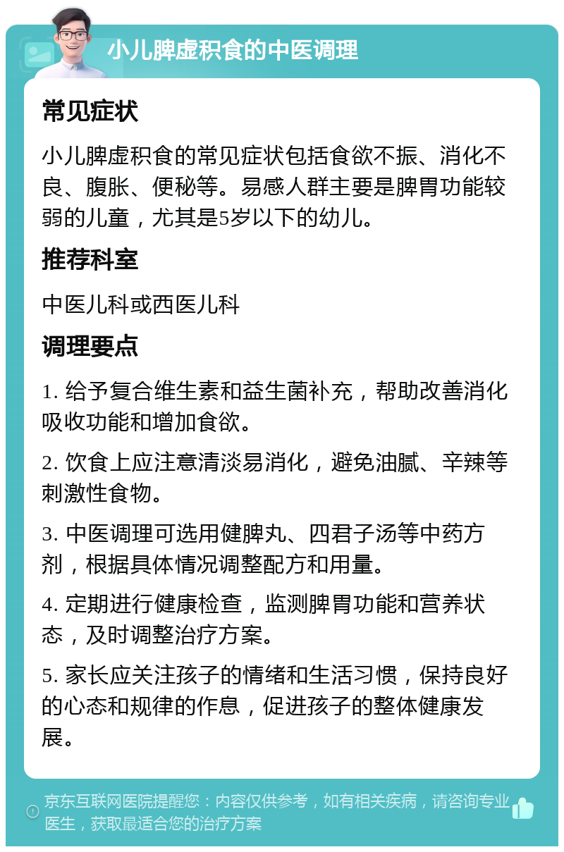 小儿脾虚积食的中医调理 常见症状 小儿脾虚积食的常见症状包括食欲不振、消化不良、腹胀、便秘等。易感人群主要是脾胃功能较弱的儿童，尤其是5岁以下的幼儿。 推荐科室 中医儿科或西医儿科 调理要点 1. 给予复合维生素和益生菌补充，帮助改善消化吸收功能和增加食欲。 2. 饮食上应注意清淡易消化，避免油腻、辛辣等刺激性食物。 3. 中医调理可选用健脾丸、四君子汤等中药方剂，根据具体情况调整配方和用量。 4. 定期进行健康检查，监测脾胃功能和营养状态，及时调整治疗方案。 5. 家长应关注孩子的情绪和生活习惯，保持良好的心态和规律的作息，促进孩子的整体健康发展。