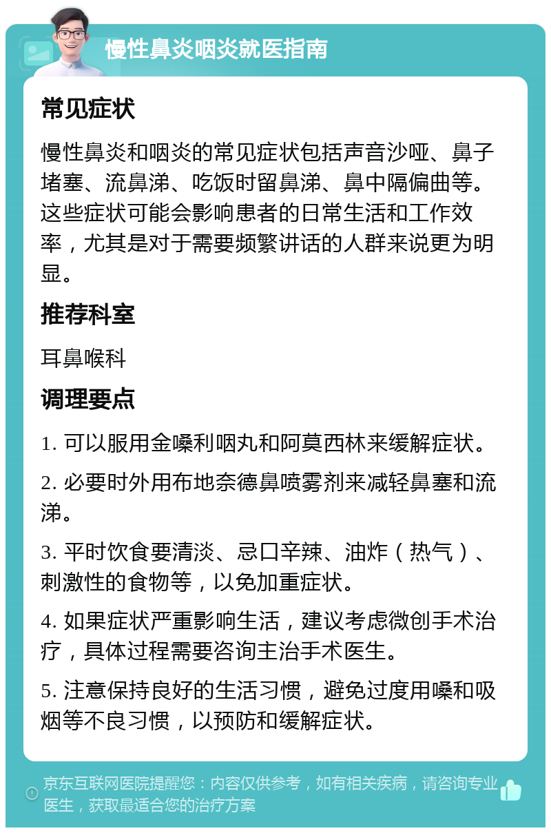 慢性鼻炎咽炎就医指南 常见症状 慢性鼻炎和咽炎的常见症状包括声音沙哑、鼻子堵塞、流鼻涕、吃饭时留鼻涕、鼻中隔偏曲等。这些症状可能会影响患者的日常生活和工作效率，尤其是对于需要频繁讲话的人群来说更为明显。 推荐科室 耳鼻喉科 调理要点 1. 可以服用金嗓利咽丸和阿莫西林来缓解症状。 2. 必要时外用布地奈德鼻喷雾剂来减轻鼻塞和流涕。 3. 平时饮食要清淡、忌口辛辣、油炸（热气）、刺激性的食物等，以免加重症状。 4. 如果症状严重影响生活，建议考虑微创手术治疗，具体过程需要咨询主治手术医生。 5. 注意保持良好的生活习惯，避免过度用嗓和吸烟等不良习惯，以预防和缓解症状。