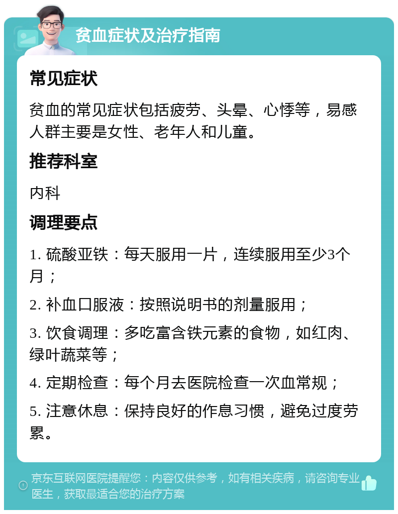 贫血症状及治疗指南 常见症状 贫血的常见症状包括疲劳、头晕、心悸等，易感人群主要是女性、老年人和儿童。 推荐科室 内科 调理要点 1. 硫酸亚铁：每天服用一片，连续服用至少3个月； 2. 补血口服液：按照说明书的剂量服用； 3. 饮食调理：多吃富含铁元素的食物，如红肉、绿叶蔬菜等； 4. 定期检查：每个月去医院检查一次血常规； 5. 注意休息：保持良好的作息习惯，避免过度劳累。