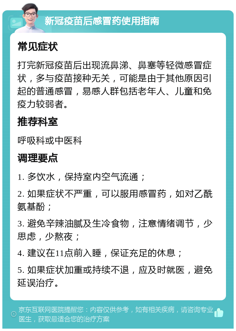 新冠疫苗后感冒药使用指南 常见症状 打完新冠疫苗后出现流鼻涕、鼻塞等轻微感冒症状，多与疫苗接种无关，可能是由于其他原因引起的普通感冒，易感人群包括老年人、儿童和免疫力较弱者。 推荐科室 呼吸科或中医科 调理要点 1. 多饮水，保持室内空气流通； 2. 如果症状不严重，可以服用感冒药，如对乙酰氨基酚； 3. 避免辛辣油腻及生冷食物，注意情绪调节，少思虑，少熬夜； 4. 建议在11点前入睡，保证充足的休息； 5. 如果症状加重或持续不退，应及时就医，避免延误治疗。