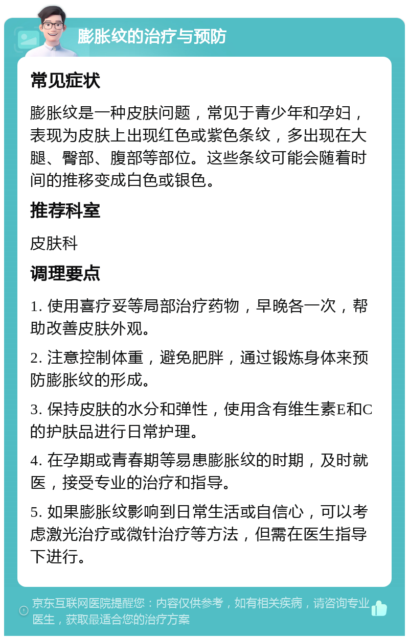 膨胀纹的治疗与预防 常见症状 膨胀纹是一种皮肤问题，常见于青少年和孕妇，表现为皮肤上出现红色或紫色条纹，多出现在大腿、臀部、腹部等部位。这些条纹可能会随着时间的推移变成白色或银色。 推荐科室 皮肤科 调理要点 1. 使用喜疗妥等局部治疗药物，早晚各一次，帮助改善皮肤外观。 2. 注意控制体重，避免肥胖，通过锻炼身体来预防膨胀纹的形成。 3. 保持皮肤的水分和弹性，使用含有维生素E和C的护肤品进行日常护理。 4. 在孕期或青春期等易患膨胀纹的时期，及时就医，接受专业的治疗和指导。 5. 如果膨胀纹影响到日常生活或自信心，可以考虑激光治疗或微针治疗等方法，但需在医生指导下进行。