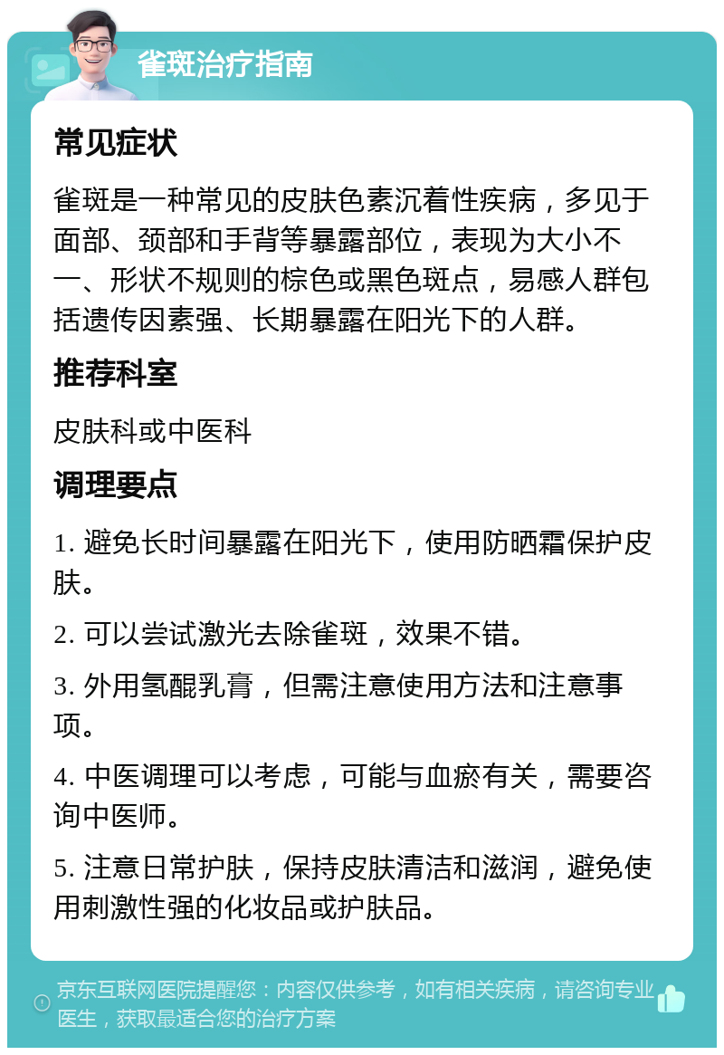 雀斑治疗指南 常见症状 雀斑是一种常见的皮肤色素沉着性疾病，多见于面部、颈部和手背等暴露部位，表现为大小不一、形状不规则的棕色或黑色斑点，易感人群包括遗传因素强、长期暴露在阳光下的人群。 推荐科室 皮肤科或中医科 调理要点 1. 避免长时间暴露在阳光下，使用防晒霜保护皮肤。 2. 可以尝试激光去除雀斑，效果不错。 3. 外用氢醌乳膏，但需注意使用方法和注意事项。 4. 中医调理可以考虑，可能与血瘀有关，需要咨询中医师。 5. 注意日常护肤，保持皮肤清洁和滋润，避免使用刺激性强的化妆品或护肤品。