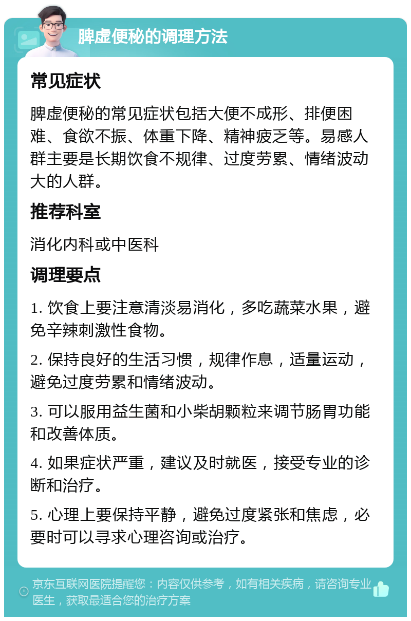 脾虚便秘的调理方法 常见症状 脾虚便秘的常见症状包括大便不成形、排便困难、食欲不振、体重下降、精神疲乏等。易感人群主要是长期饮食不规律、过度劳累、情绪波动大的人群。 推荐科室 消化内科或中医科 调理要点 1. 饮食上要注意清淡易消化，多吃蔬菜水果，避免辛辣刺激性食物。 2. 保持良好的生活习惯，规律作息，适量运动，避免过度劳累和情绪波动。 3. 可以服用益生菌和小柴胡颗粒来调节肠胃功能和改善体质。 4. 如果症状严重，建议及时就医，接受专业的诊断和治疗。 5. 心理上要保持平静，避免过度紧张和焦虑，必要时可以寻求心理咨询或治疗。