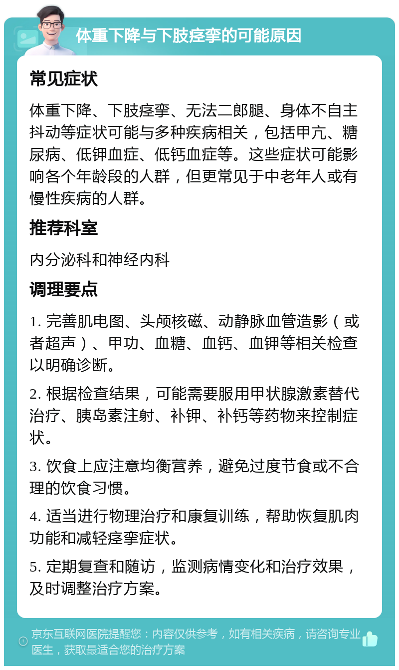 体重下降与下肢痉挛的可能原因 常见症状 体重下降、下肢痉挛、无法二郎腿、身体不自主抖动等症状可能与多种疾病相关，包括甲亢、糖尿病、低钾血症、低钙血症等。这些症状可能影响各个年龄段的人群，但更常见于中老年人或有慢性疾病的人群。 推荐科室 内分泌科和神经内科 调理要点 1. 完善肌电图、头颅核磁、动静脉血管造影（或者超声）、甲功、血糖、血钙、血钾等相关检查以明确诊断。 2. 根据检查结果，可能需要服用甲状腺激素替代治疗、胰岛素注射、补钾、补钙等药物来控制症状。 3. 饮食上应注意均衡营养，避免过度节食或不合理的饮食习惯。 4. 适当进行物理治疗和康复训练，帮助恢复肌肉功能和减轻痉挛症状。 5. 定期复查和随访，监测病情变化和治疗效果，及时调整治疗方案。