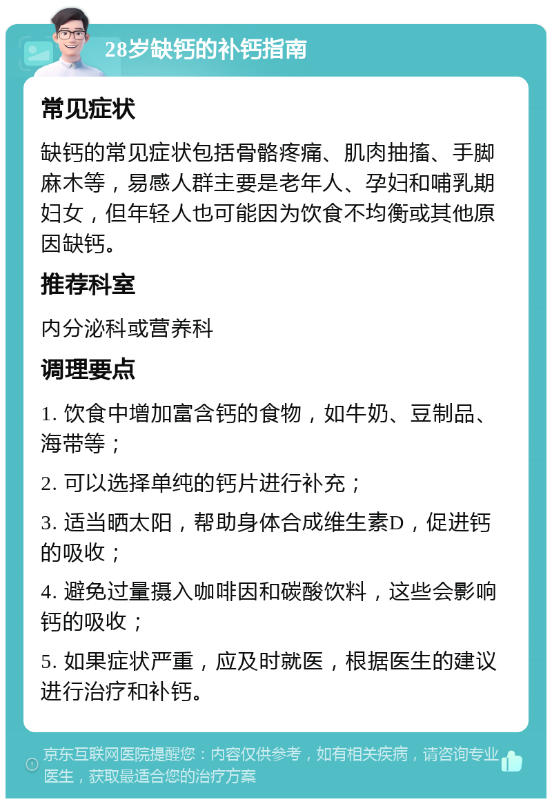 28岁缺钙的补钙指南 常见症状 缺钙的常见症状包括骨骼疼痛、肌肉抽搐、手脚麻木等，易感人群主要是老年人、孕妇和哺乳期妇女，但年轻人也可能因为饮食不均衡或其他原因缺钙。 推荐科室 内分泌科或营养科 调理要点 1. 饮食中增加富含钙的食物，如牛奶、豆制品、海带等； 2. 可以选择单纯的钙片进行补充； 3. 适当晒太阳，帮助身体合成维生素D，促进钙的吸收； 4. 避免过量摄入咖啡因和碳酸饮料，这些会影响钙的吸收； 5. 如果症状严重，应及时就医，根据医生的建议进行治疗和补钙。