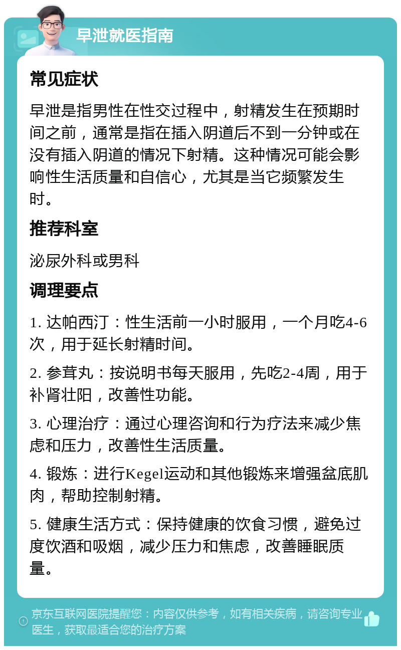 早泄就医指南 常见症状 早泄是指男性在性交过程中，射精发生在预期时间之前，通常是指在插入阴道后不到一分钟或在没有插入阴道的情况下射精。这种情况可能会影响性生活质量和自信心，尤其是当它频繁发生时。 推荐科室 泌尿外科或男科 调理要点 1. 达帕西汀：性生活前一小时服用，一个月吃4-6次，用于延长射精时间。 2. 参茸丸：按说明书每天服用，先吃2-4周，用于补肾壮阳，改善性功能。 3. 心理治疗：通过心理咨询和行为疗法来减少焦虑和压力，改善性生活质量。 4. 锻炼：进行Kegel运动和其他锻炼来增强盆底肌肉，帮助控制射精。 5. 健康生活方式：保持健康的饮食习惯，避免过度饮酒和吸烟，减少压力和焦虑，改善睡眠质量。