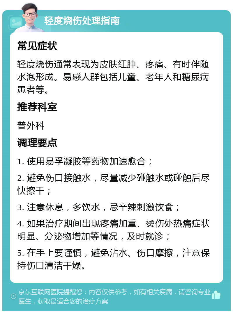 轻度烧伤处理指南 常见症状 轻度烧伤通常表现为皮肤红肿、疼痛、有时伴随水泡形成。易感人群包括儿童、老年人和糖尿病患者等。 推荐科室 普外科 调理要点 1. 使用易孚凝胶等药物加速愈合； 2. 避免伤口接触水，尽量减少碰触水或碰触后尽快擦干； 3. 注意休息，多饮水，忌辛辣刺激饮食； 4. 如果治疗期间出现疼痛加重、烫伤处热痛症状明显、分泌物增加等情况，及时就诊； 5. 在手上要谨慎，避免沾水、伤口摩擦，注意保持伤口清洁干燥。