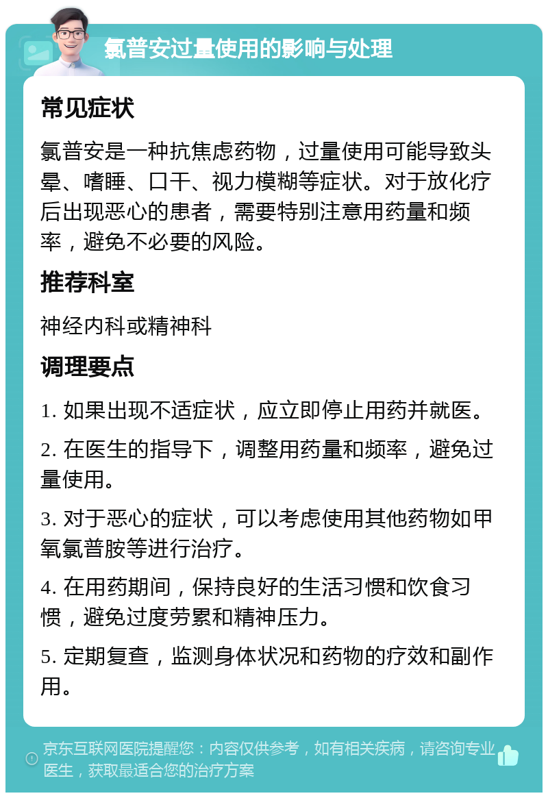 氯普安过量使用的影响与处理 常见症状 氯普安是一种抗焦虑药物，过量使用可能导致头晕、嗜睡、口干、视力模糊等症状。对于放化疗后出现恶心的患者，需要特别注意用药量和频率，避免不必要的风险。 推荐科室 神经内科或精神科 调理要点 1. 如果出现不适症状，应立即停止用药并就医。 2. 在医生的指导下，调整用药量和频率，避免过量使用。 3. 对于恶心的症状，可以考虑使用其他药物如甲氧氯普胺等进行治疗。 4. 在用药期间，保持良好的生活习惯和饮食习惯，避免过度劳累和精神压力。 5. 定期复查，监测身体状况和药物的疗效和副作用。