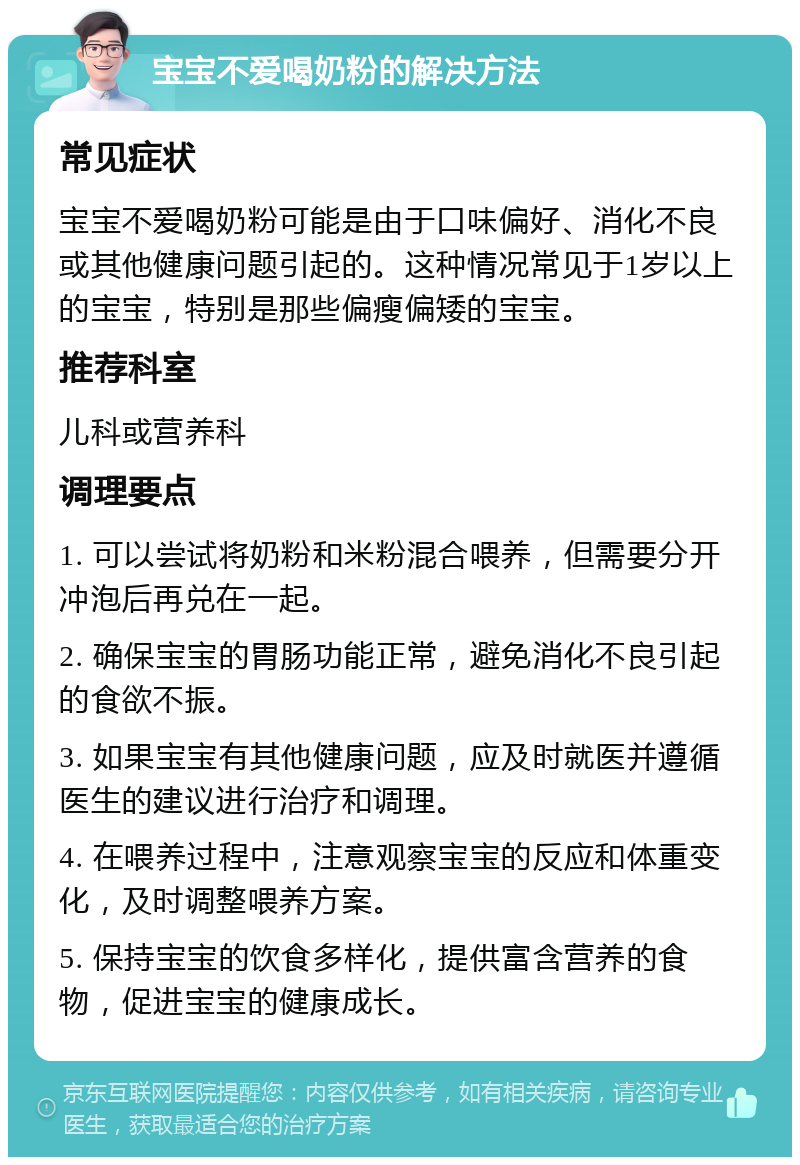 宝宝不爱喝奶粉的解决方法 常见症状 宝宝不爱喝奶粉可能是由于口味偏好、消化不良或其他健康问题引起的。这种情况常见于1岁以上的宝宝，特别是那些偏瘦偏矮的宝宝。 推荐科室 儿科或营养科 调理要点 1. 可以尝试将奶粉和米粉混合喂养，但需要分开冲泡后再兑在一起。 2. 确保宝宝的胃肠功能正常，避免消化不良引起的食欲不振。 3. 如果宝宝有其他健康问题，应及时就医并遵循医生的建议进行治疗和调理。 4. 在喂养过程中，注意观察宝宝的反应和体重变化，及时调整喂养方案。 5. 保持宝宝的饮食多样化，提供富含营养的食物，促进宝宝的健康成长。