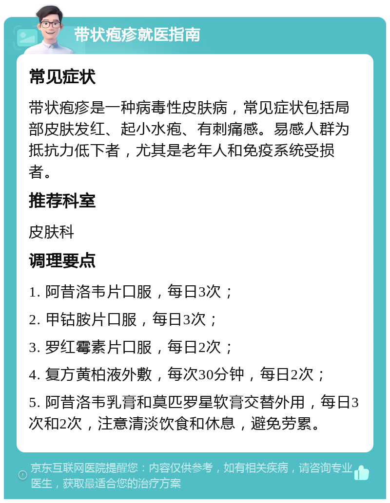 带状疱疹就医指南 常见症状 带状疱疹是一种病毒性皮肤病，常见症状包括局部皮肤发红、起小水疱、有刺痛感。易感人群为抵抗力低下者，尤其是老年人和免疫系统受损者。 推荐科室 皮肤科 调理要点 1. 阿昔洛韦片口服，每日3次； 2. 甲钴胺片口服，每日3次； 3. 罗红霉素片口服，每日2次； 4. 复方黄柏液外敷，每次30分钟，每日2次； 5. 阿昔洛韦乳膏和莫匹罗星软膏交替外用，每日3次和2次，注意清淡饮食和休息，避免劳累。