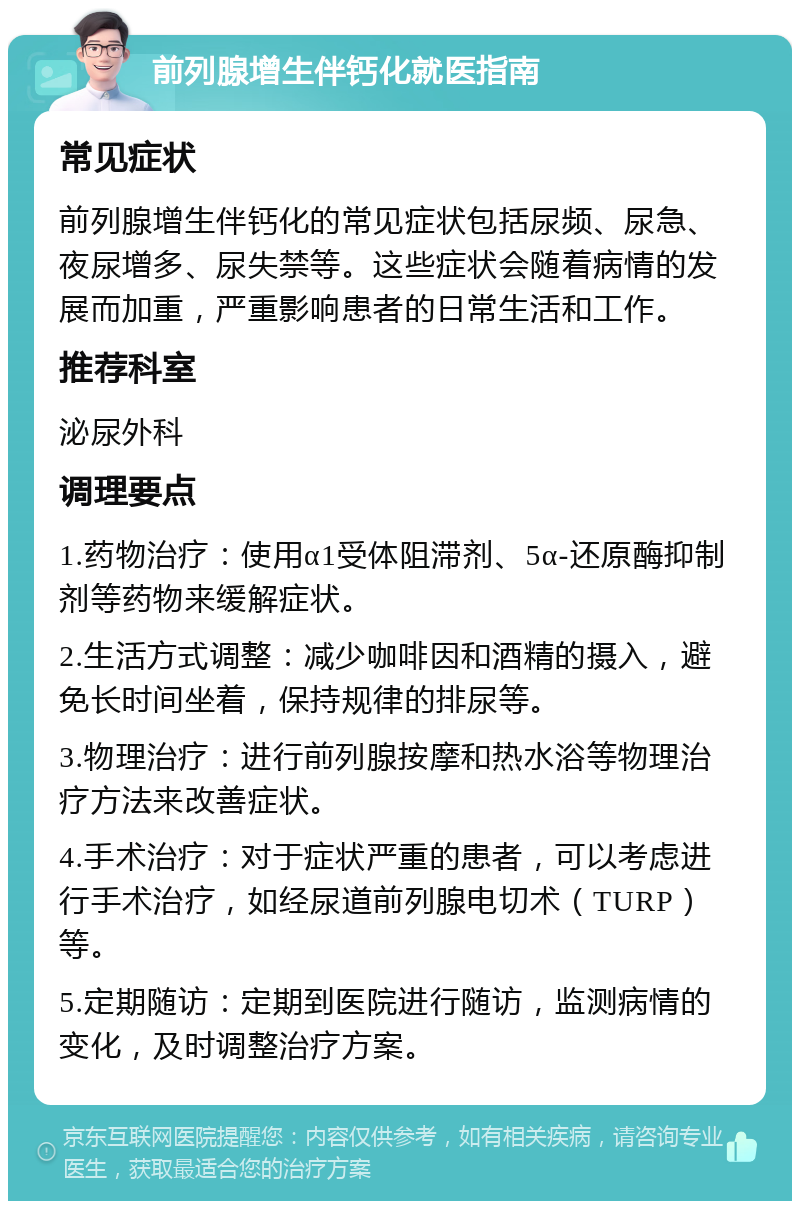 前列腺增生伴钙化就医指南 常见症状 前列腺增生伴钙化的常见症状包括尿频、尿急、夜尿增多、尿失禁等。这些症状会随着病情的发展而加重，严重影响患者的日常生活和工作。 推荐科室 泌尿外科 调理要点 1.药物治疗：使用α1受体阻滞剂、5α-还原酶抑制剂等药物来缓解症状。 2.生活方式调整：减少咖啡因和酒精的摄入，避免长时间坐着，保持规律的排尿等。 3.物理治疗：进行前列腺按摩和热水浴等物理治疗方法来改善症状。 4.手术治疗：对于症状严重的患者，可以考虑进行手术治疗，如经尿道前列腺电切术（TURP）等。 5.定期随访：定期到医院进行随访，监测病情的变化，及时调整治疗方案。