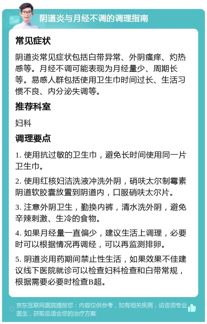 阴道炎与月经不调的调理指南 常见症状 阴道炎常见症状包括白带异常、外阴瘙痒、灼热感等。月经不调可能表现为月经量少、周期长等。易感人群包括使用卫生巾时间过长、生活习惯不良、内分泌失调等。 推荐科室 妇科 调理要点 1. 使用抗过敏的卫生巾，避免长时间使用同一片卫生巾。 2. 使用红核妇洁洗液冲洗外阴，硝呋太尔制霉素阴道软胶囊放置到阴道内，口服硝呋太尔片。 3. 注意外阴卫生，勤换内裤，清水洗外阴，避免辛辣刺激、生冷的食物。 4. 如果月经量一直偏少，建议生活上调理，必要时可以根据情况再调经，可以再监测排卵。 5. 阴道炎用药期间禁止性生活，如果效果不佳建议线下医院就诊可以检查妇科检查和白带常规，根据需要必要时检查B超。