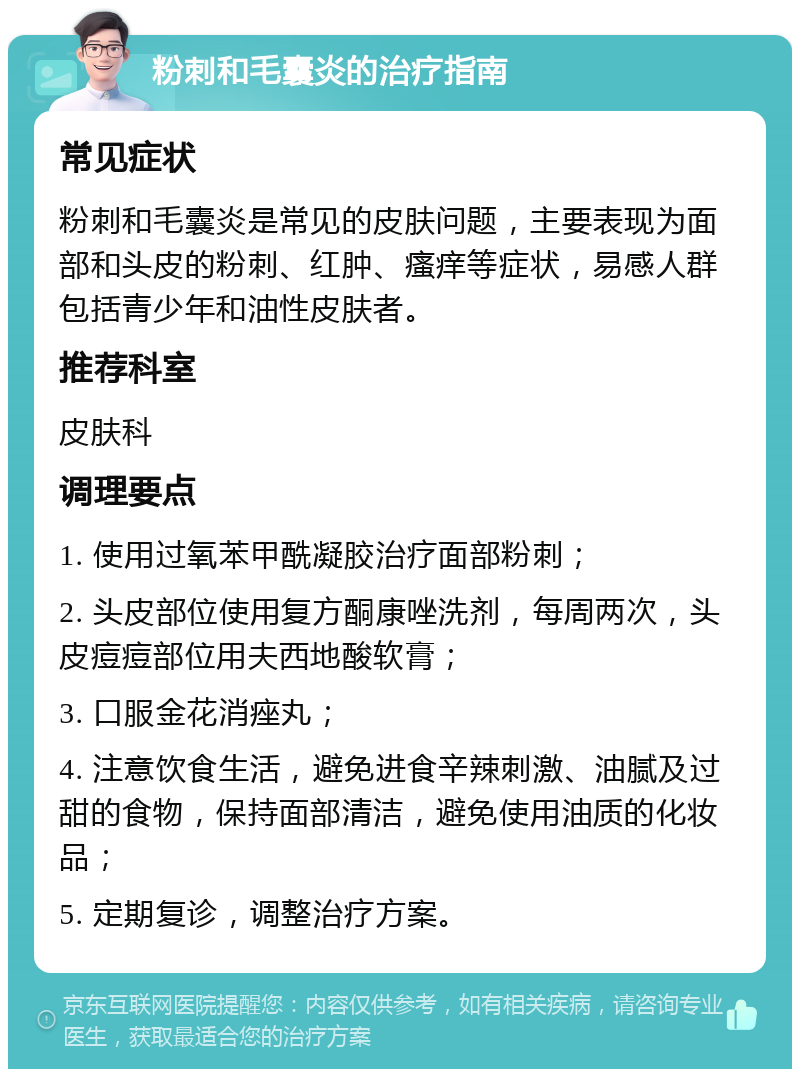 粉刺和毛囊炎的治疗指南 常见症状 粉刺和毛囊炎是常见的皮肤问题，主要表现为面部和头皮的粉刺、红肿、瘙痒等症状，易感人群包括青少年和油性皮肤者。 推荐科室 皮肤科 调理要点 1. 使用过氧苯甲酰凝胶治疗面部粉刺； 2. 头皮部位使用复方酮康唑洗剂，每周两次，头皮痘痘部位用夫西地酸软膏； 3. 口服金花消痤丸； 4. 注意饮食生活，避免进食辛辣刺激、油腻及过甜的食物，保持面部清洁，避免使用油质的化妆品； 5. 定期复诊，调整治疗方案。