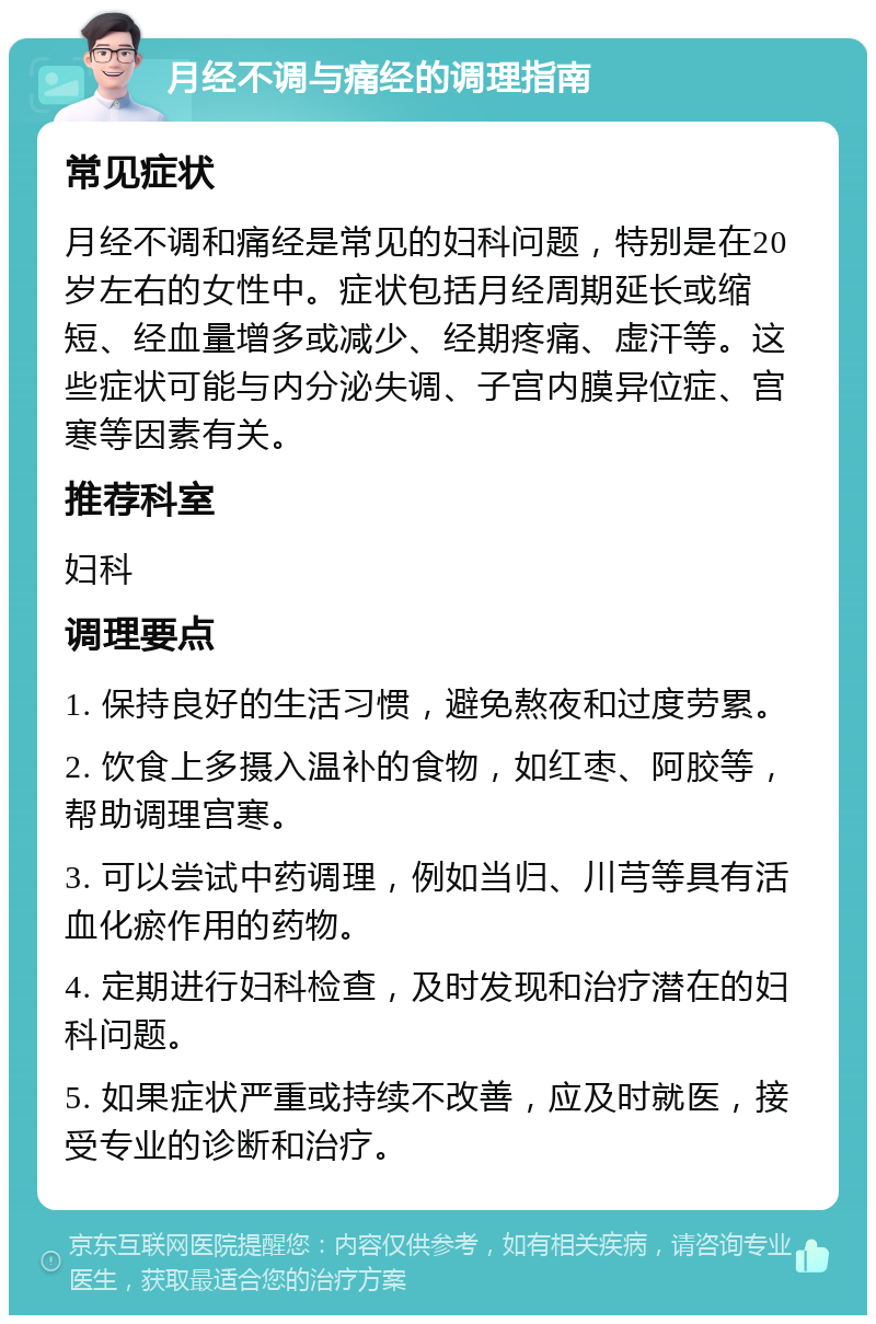 月经不调与痛经的调理指南 常见症状 月经不调和痛经是常见的妇科问题，特别是在20岁左右的女性中。症状包括月经周期延长或缩短、经血量增多或减少、经期疼痛、虚汗等。这些症状可能与内分泌失调、子宫内膜异位症、宫寒等因素有关。 推荐科室 妇科 调理要点 1. 保持良好的生活习惯，避免熬夜和过度劳累。 2. 饮食上多摄入温补的食物，如红枣、阿胶等，帮助调理宫寒。 3. 可以尝试中药调理，例如当归、川芎等具有活血化瘀作用的药物。 4. 定期进行妇科检查，及时发现和治疗潜在的妇科问题。 5. 如果症状严重或持续不改善，应及时就医，接受专业的诊断和治疗。