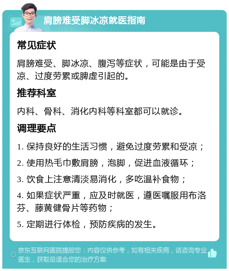 肩膀难受脚冰凉就医指南 常见症状 肩膀难受、脚冰凉、腹泻等症状，可能是由于受凉、过度劳累或脾虚引起的。 推荐科室 内科、骨科、消化内科等科室都可以就诊。 调理要点 1. 保持良好的生活习惯，避免过度劳累和受凉； 2. 使用热毛巾敷肩膀，泡脚，促进血液循环； 3. 饮食上注意清淡易消化，多吃温补食物； 4. 如果症状严重，应及时就医，遵医嘱服用布洛芬、藤黄健骨片等药物； 5. 定期进行体检，预防疾病的发生。