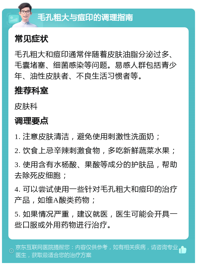 毛孔粗大与痘印的调理指南 常见症状 毛孔粗大和痘印通常伴随着皮肤油脂分泌过多、毛囊堵塞、细菌感染等问题。易感人群包括青少年、油性皮肤者、不良生活习惯者等。 推荐科室 皮肤科 调理要点 1. 注意皮肤清洁，避免使用刺激性洗面奶； 2. 饮食上忌辛辣刺激食物，多吃新鲜蔬菜水果； 3. 使用含有水杨酸、果酸等成分的护肤品，帮助去除死皮细胞； 4. 可以尝试使用一些针对毛孔粗大和痘印的治疗产品，如维A酸类药物； 5. 如果情况严重，建议就医，医生可能会开具一些口服或外用药物进行治疗。