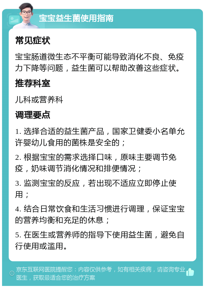 宝宝益生菌使用指南 常见症状 宝宝肠道微生态不平衡可能导致消化不良、免疫力下降等问题，益生菌可以帮助改善这些症状。 推荐科室 儿科或营养科 调理要点 1. 选择合适的益生菌产品，国家卫健委小名单允许婴幼儿食用的菌株是安全的； 2. 根据宝宝的需求选择口味，原味主要调节免疫，奶味调节消化情况和排便情况； 3. 监测宝宝的反应，若出现不适应立即停止使用； 4. 结合日常饮食和生活习惯进行调理，保证宝宝的营养均衡和充足的休息； 5. 在医生或营养师的指导下使用益生菌，避免自行使用或滥用。