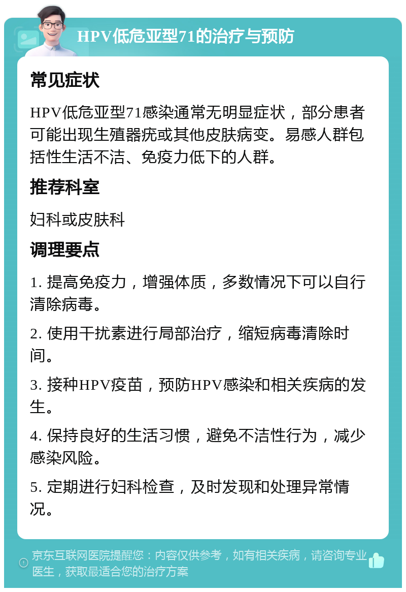 HPV低危亚型71的治疗与预防 常见症状 HPV低危亚型71感染通常无明显症状，部分患者可能出现生殖器疣或其他皮肤病变。易感人群包括性生活不洁、免疫力低下的人群。 推荐科室 妇科或皮肤科 调理要点 1. 提高免疫力，增强体质，多数情况下可以自行清除病毒。 2. 使用干扰素进行局部治疗，缩短病毒清除时间。 3. 接种HPV疫苗，预防HPV感染和相关疾病的发生。 4. 保持良好的生活习惯，避免不洁性行为，减少感染风险。 5. 定期进行妇科检查，及时发现和处理异常情况。