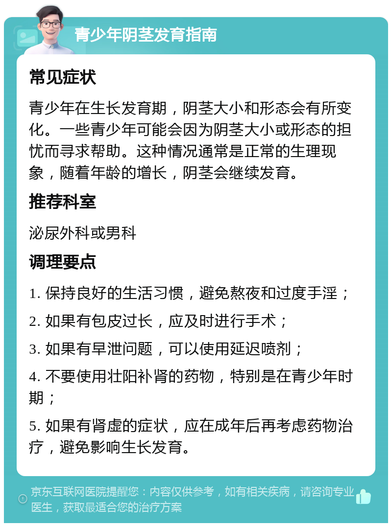 青少年阴茎发育指南 常见症状 青少年在生长发育期，阴茎大小和形态会有所变化。一些青少年可能会因为阴茎大小或形态的担忧而寻求帮助。这种情况通常是正常的生理现象，随着年龄的增长，阴茎会继续发育。 推荐科室 泌尿外科或男科 调理要点 1. 保持良好的生活习惯，避免熬夜和过度手淫； 2. 如果有包皮过长，应及时进行手术； 3. 如果有早泄问题，可以使用延迟喷剂； 4. 不要使用壮阳补肾的药物，特别是在青少年时期； 5. 如果有肾虚的症状，应在成年后再考虑药物治疗，避免影响生长发育。