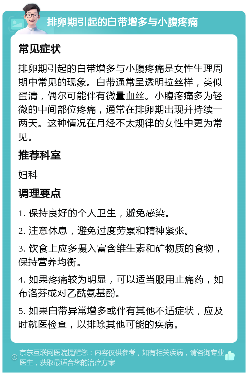 排卵期引起的白带增多与小腹疼痛 常见症状 排卵期引起的白带增多与小腹疼痛是女性生理周期中常见的现象。白带通常呈透明拉丝样，类似蛋清，偶尔可能伴有微量血丝。小腹疼痛多为轻微的中间部位疼痛，通常在排卵期出现并持续一两天。这种情况在月经不太规律的女性中更为常见。 推荐科室 妇科 调理要点 1. 保持良好的个人卫生，避免感染。 2. 注意休息，避免过度劳累和精神紧张。 3. 饮食上应多摄入富含维生素和矿物质的食物，保持营养均衡。 4. 如果疼痛较为明显，可以适当服用止痛药，如布洛芬或对乙酰氨基酚。 5. 如果白带异常增多或伴有其他不适症状，应及时就医检查，以排除其他可能的疾病。