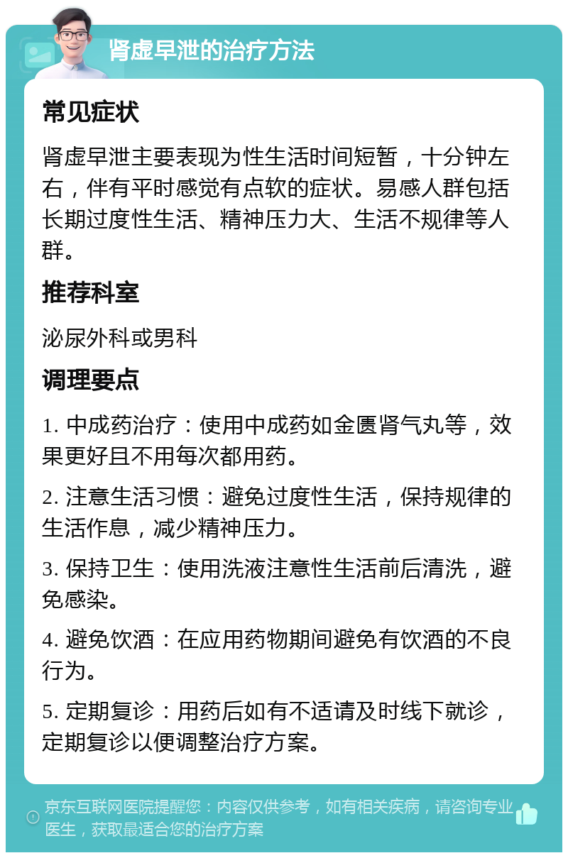 肾虚早泄的治疗方法 常见症状 肾虚早泄主要表现为性生活时间短暂，十分钟左右，伴有平时感觉有点软的症状。易感人群包括长期过度性生活、精神压力大、生活不规律等人群。 推荐科室 泌尿外科或男科 调理要点 1. 中成药治疗：使用中成药如金匮肾气丸等，效果更好且不用每次都用药。 2. 注意生活习惯：避免过度性生活，保持规律的生活作息，减少精神压力。 3. 保持卫生：使用洗液注意性生活前后清洗，避免感染。 4. 避免饮酒：在应用药物期间避免有饮酒的不良行为。 5. 定期复诊：用药后如有不适请及时线下就诊，定期复诊以便调整治疗方案。