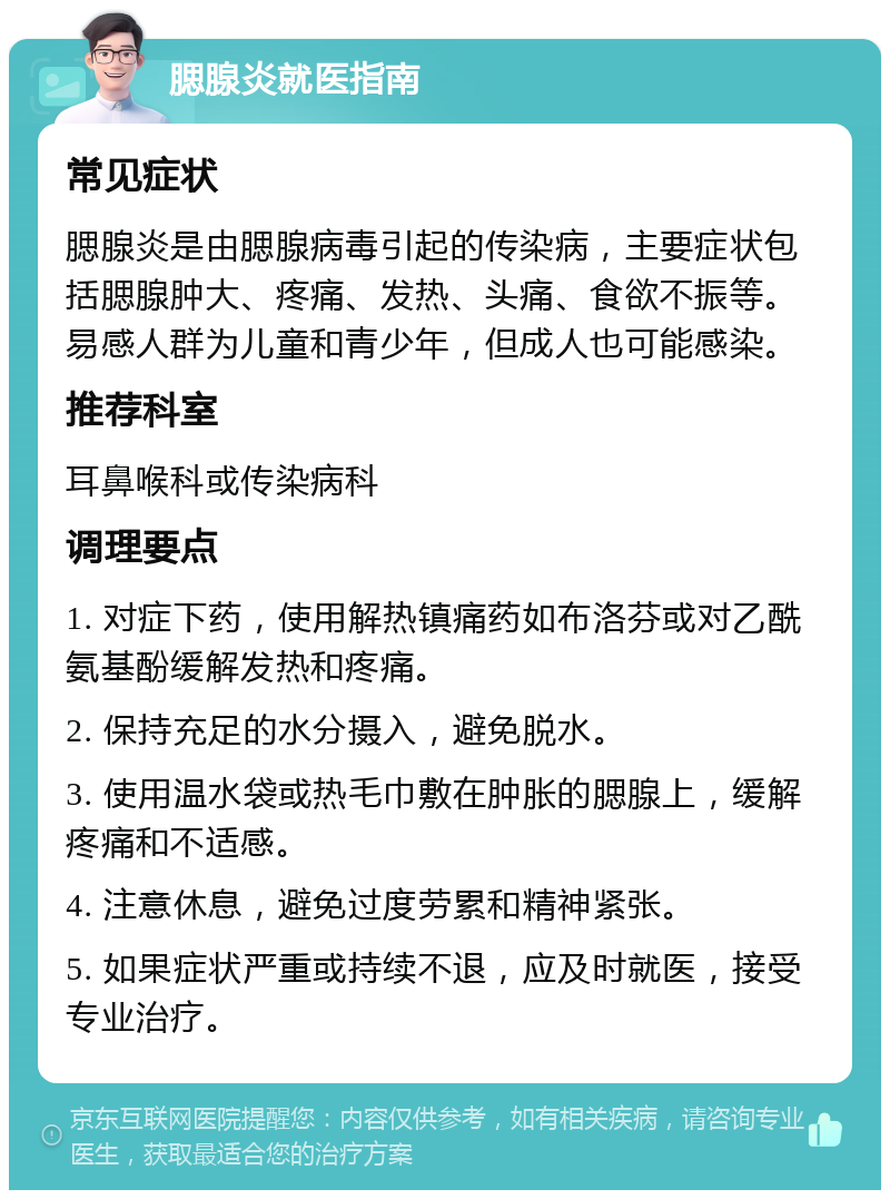 腮腺炎就医指南 常见症状 腮腺炎是由腮腺病毒引起的传染病，主要症状包括腮腺肿大、疼痛、发热、头痛、食欲不振等。易感人群为儿童和青少年，但成人也可能感染。 推荐科室 耳鼻喉科或传染病科 调理要点 1. 对症下药，使用解热镇痛药如布洛芬或对乙酰氨基酚缓解发热和疼痛。 2. 保持充足的水分摄入，避免脱水。 3. 使用温水袋或热毛巾敷在肿胀的腮腺上，缓解疼痛和不适感。 4. 注意休息，避免过度劳累和精神紧张。 5. 如果症状严重或持续不退，应及时就医，接受专业治疗。