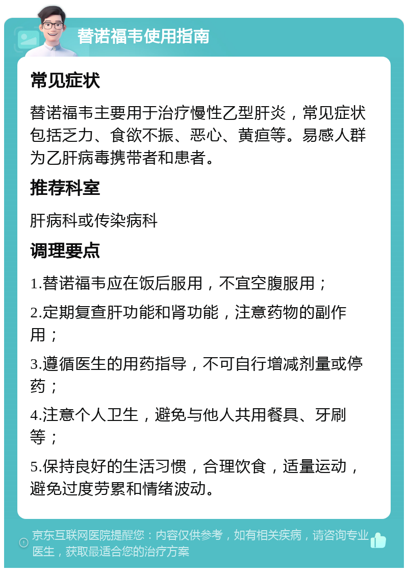 替诺福韦使用指南 常见症状 替诺福韦主要用于治疗慢性乙型肝炎，常见症状包括乏力、食欲不振、恶心、黄疸等。易感人群为乙肝病毒携带者和患者。 推荐科室 肝病科或传染病科 调理要点 1.替诺福韦应在饭后服用，不宜空腹服用； 2.定期复查肝功能和肾功能，注意药物的副作用； 3.遵循医生的用药指导，不可自行增减剂量或停药； 4.注意个人卫生，避免与他人共用餐具、牙刷等； 5.保持良好的生活习惯，合理饮食，适量运动，避免过度劳累和情绪波动。