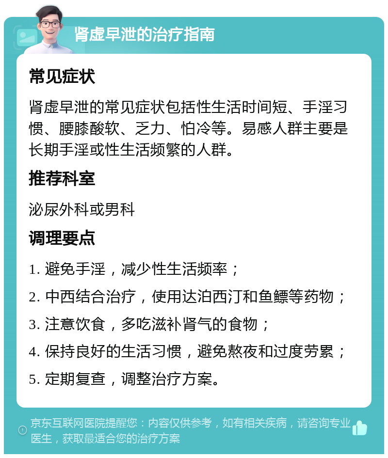 肾虚早泄的治疗指南 常见症状 肾虚早泄的常见症状包括性生活时间短、手淫习惯、腰膝酸软、乏力、怕冷等。易感人群主要是长期手淫或性生活频繁的人群。 推荐科室 泌尿外科或男科 调理要点 1. 避免手淫，减少性生活频率； 2. 中西结合治疗，使用达泊西汀和鱼鳔等药物； 3. 注意饮食，多吃滋补肾气的食物； 4. 保持良好的生活习惯，避免熬夜和过度劳累； 5. 定期复查，调整治疗方案。