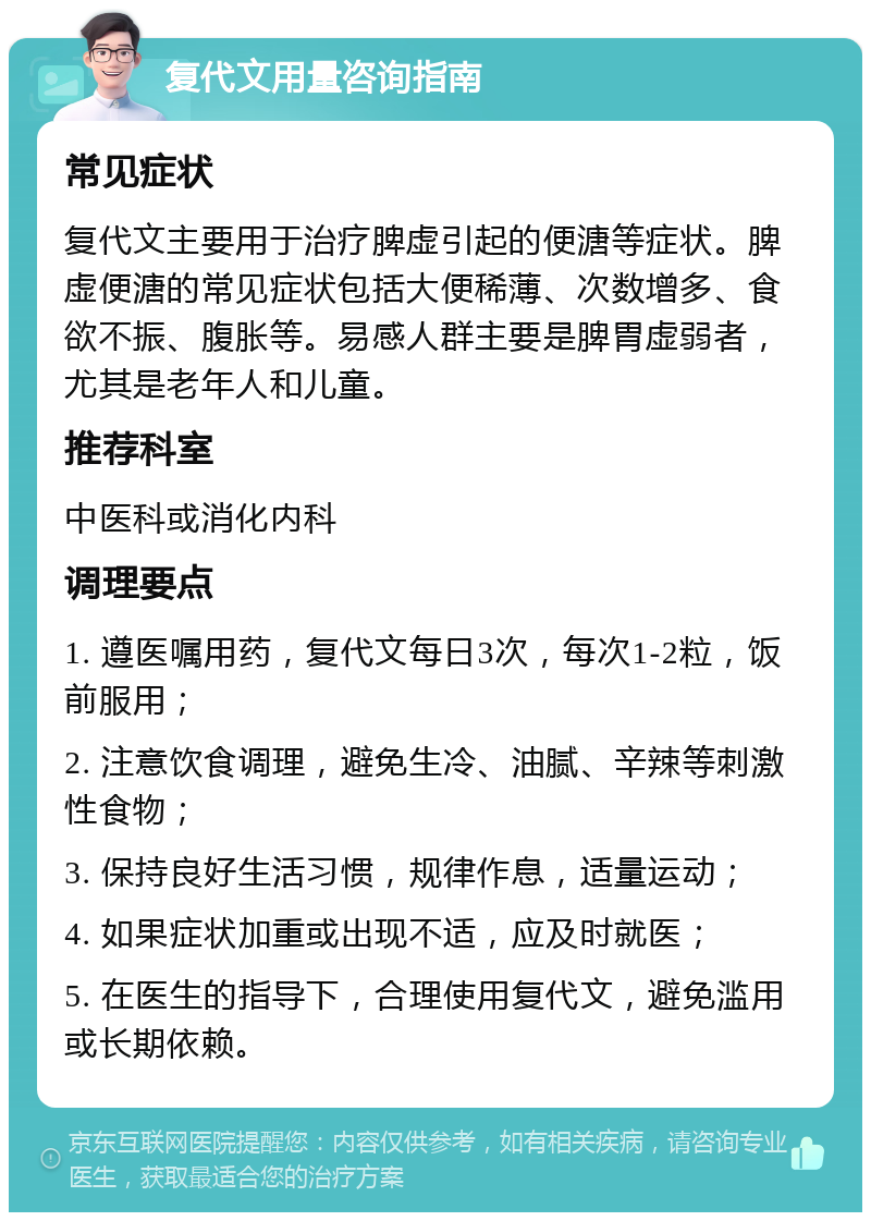 复代文用量咨询指南 常见症状 复代文主要用于治疗脾虚引起的便溏等症状。脾虚便溏的常见症状包括大便稀薄、次数增多、食欲不振、腹胀等。易感人群主要是脾胃虚弱者，尤其是老年人和儿童。 推荐科室 中医科或消化内科 调理要点 1. 遵医嘱用药，复代文每日3次，每次1-2粒，饭前服用； 2. 注意饮食调理，避免生冷、油腻、辛辣等刺激性食物； 3. 保持良好生活习惯，规律作息，适量运动； 4. 如果症状加重或出现不适，应及时就医； 5. 在医生的指导下，合理使用复代文，避免滥用或长期依赖。